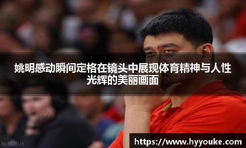 姚明感动瞬间定格在镜头中展现体育精神与人性光辉的美丽画面