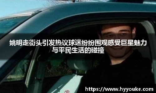 姚明走街头引发热议球迷纷纷围观感受巨星魅力与平民生活的碰撞